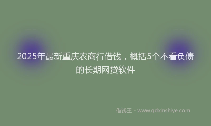 2025年最新重庆农商行借钱，概括5个不看负债的长期网贷软件