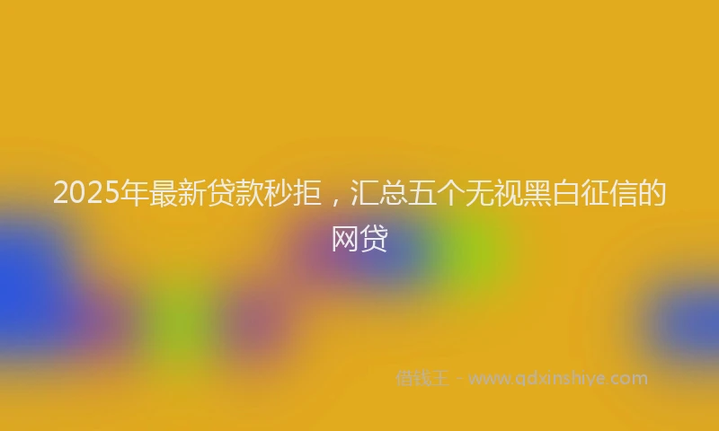 2025年最新贷款秒拒，汇总五个无视黑白征信的网贷
