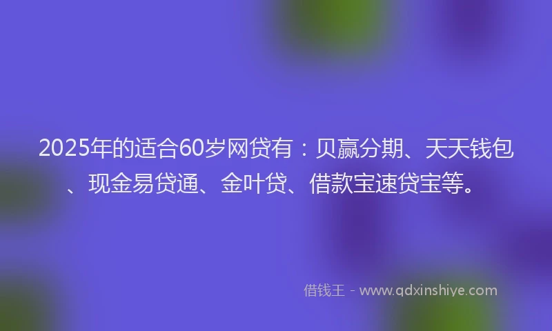 2025年的适合60岁网贷有：贝赢分期、天天钱包、现金易贷通、金叶贷、借款宝速贷宝等。