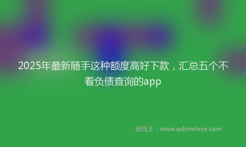 2025年最新随手这种额度高好下款，汇总五个不看负债查询的app