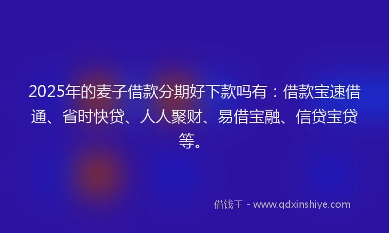2025年的麦子借款分期好下款吗有：借款宝速借通、省时快贷、人人聚财、易借宝融、信贷宝贷等。
