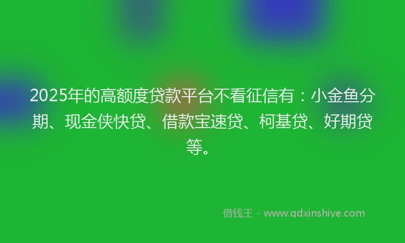 2025年的高额度贷款平台不看征信有：小金鱼分期、现金侠快贷、借款宝速贷、柯基贷、好期贷等。
