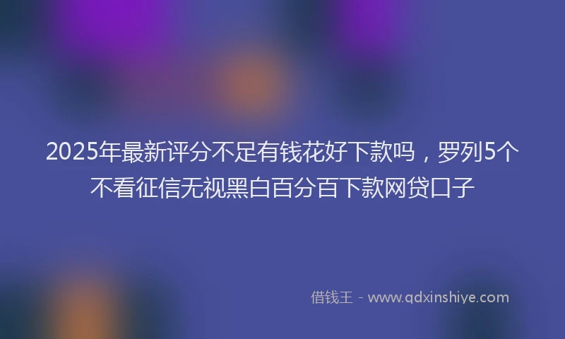 2025年最新评分不足有钱花好下款吗，罗列5个不看征信无视黑白百分百下款网贷口子
