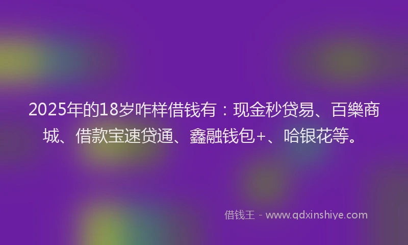 2025年的18岁咋样借钱有：现金秒贷易、百樂商城、借款宝速贷通、鑫融钱包+、哈银花等。