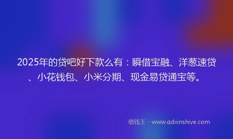 2025年的贷吧好下款么有：瞬借宝融、洋葱速贷、小花钱包、小米分期、现金易贷通宝等。
