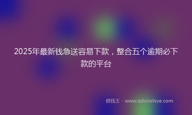 2025年最新钱急送容易下款，整合五个逾期必下款的平台