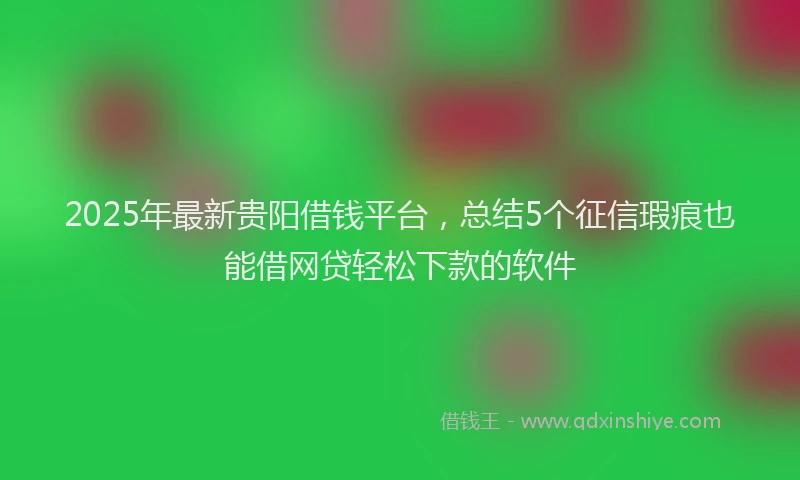 2025年最新贵阳借钱平台，总结5个征信瑕疵也能借网贷轻松下款的软件