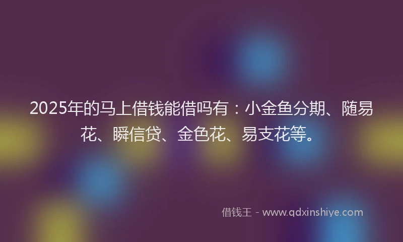 2025年的马上借钱能借吗有：小金鱼分期、随易花、瞬信贷、金色花、易支花等。