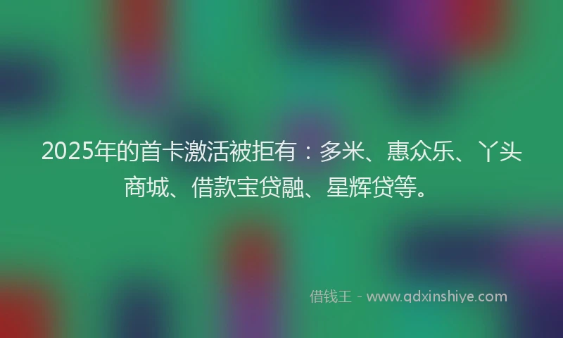 2025年的首卡激活被拒有：多米、惠众乐、丫头商城、借款宝贷融、星辉贷等。
