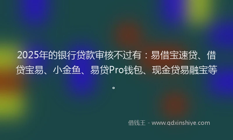 2025年的银行贷款审核不过有：易借宝速贷、借贷宝易、小金鱼、易贷Pro钱包、现金贷易融宝等。