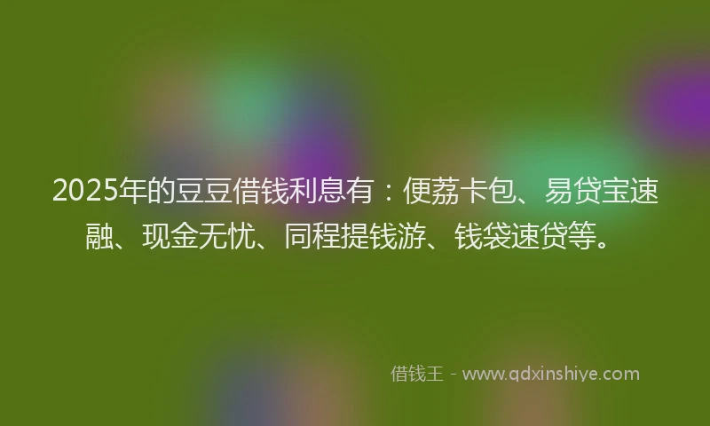 2025年的豆豆借钱利息有：便荔卡包、易贷宝速融、现金无忧、同程提钱游、钱袋速贷等。
