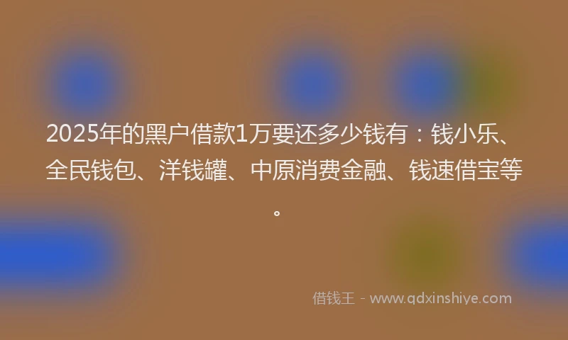 2025年的黑户借款1万要还多少钱有：钱小乐、全民钱包、洋钱罐、中原消费金融、钱速借宝等。