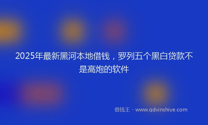 2025年最新黑河本地借钱，罗列五个黑白贷款不是高炮的软件