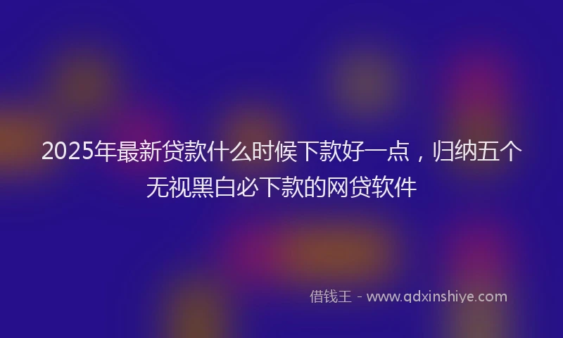 2025年最新贷款什么时候下款好一点，归纳五个无视黑白必下款的网贷软件