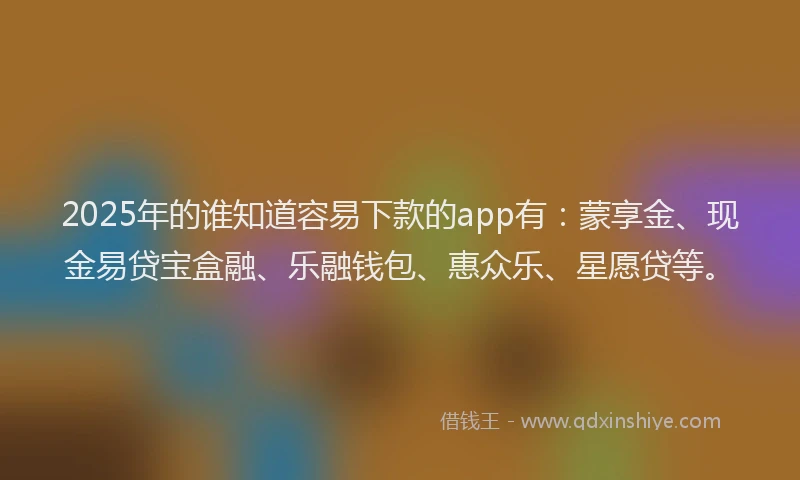 2025年的谁知道容易下款的app有：蒙享金、现金易贷宝盒融、乐融钱包、惠众乐、星愿贷等。