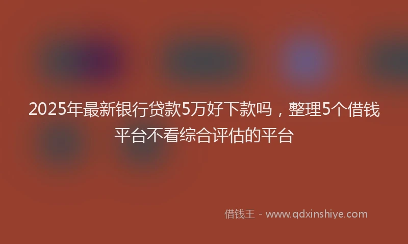 2025年最新银行贷款5万好下款吗，整理5个借钱平台不看综合评估的平台