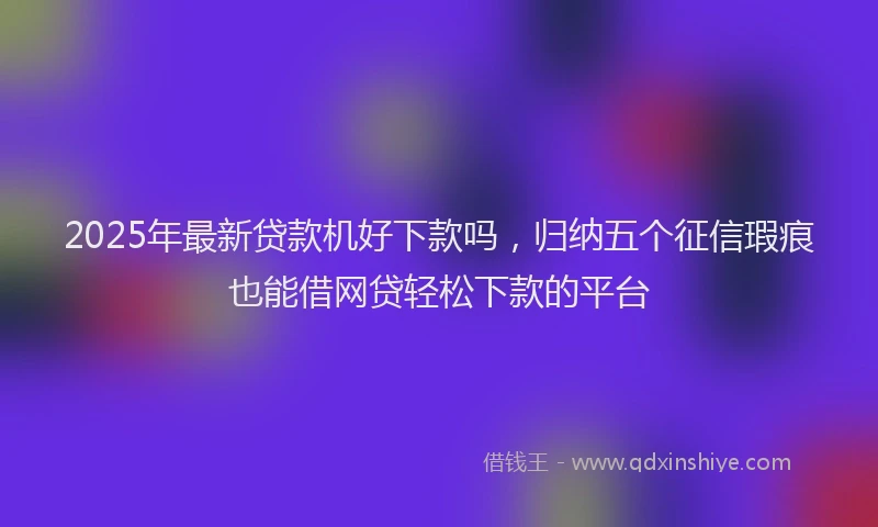 2025年最新贷款机好下款吗，归纳五个征信瑕疵也能借网贷轻松下款的平台