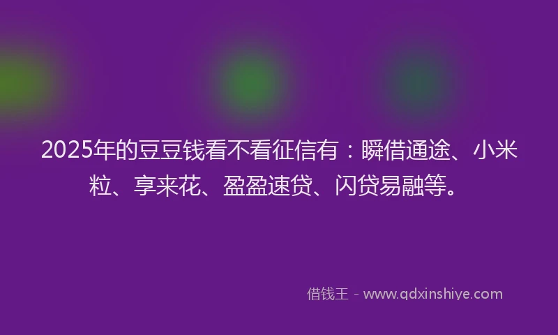 2025年的豆豆钱看不看征信有：瞬借通途、小米粒、享来花、盈盈速贷、闪贷易融等。