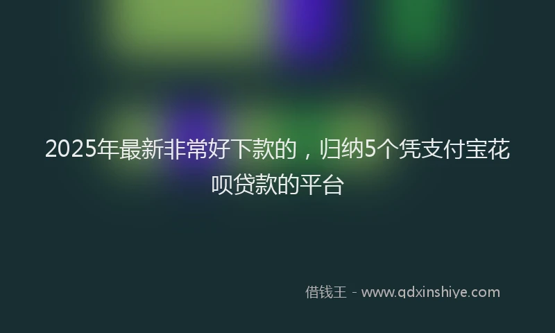 2025年最新非常好下款的，归纳5个凭支付宝花呗贷款的平台