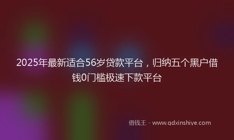 2025年最新适合56岁贷款平台，归纳五个黑户借钱0门槛极速下款平台