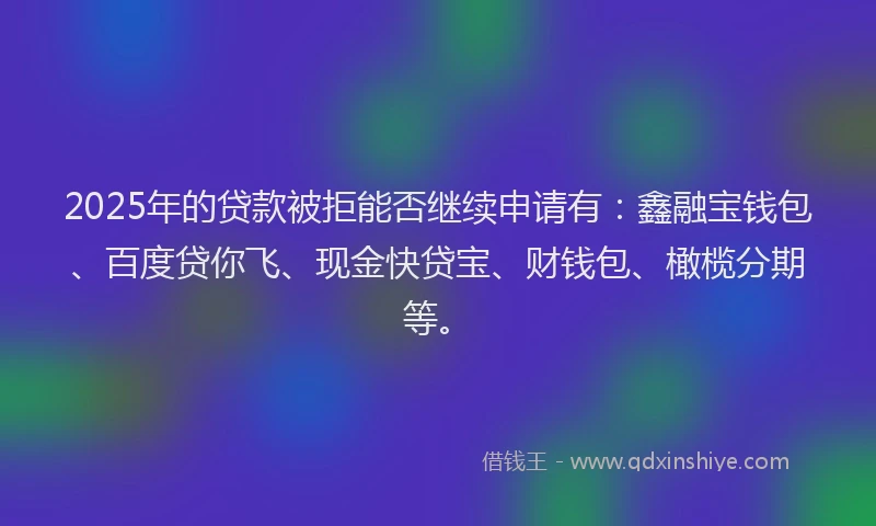 2025年的贷款被拒能否继续申请有：鑫融宝钱包、百度贷你飞、现金快贷宝、财钱包、橄榄分期等。