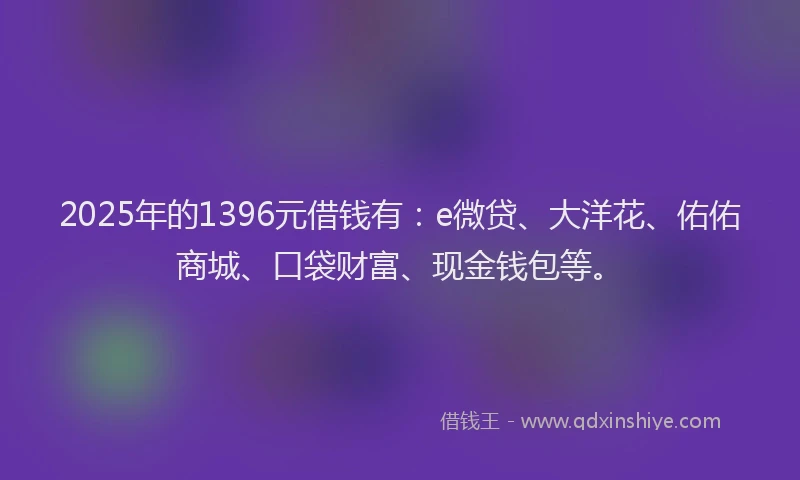 2025年的1396元借钱有：e微贷、大洋花、佑佑商城、口袋财富、现金钱包等。