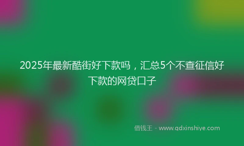 2025年最新酷街好下款吗，汇总5个不查征信好下款的网贷口子