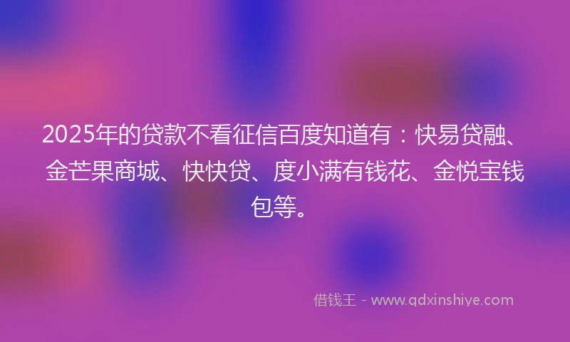 2025年的贷款不看征信百度知道有：快易贷融、金芒果商城、快快贷、度小满有钱花、金悦宝钱包等。