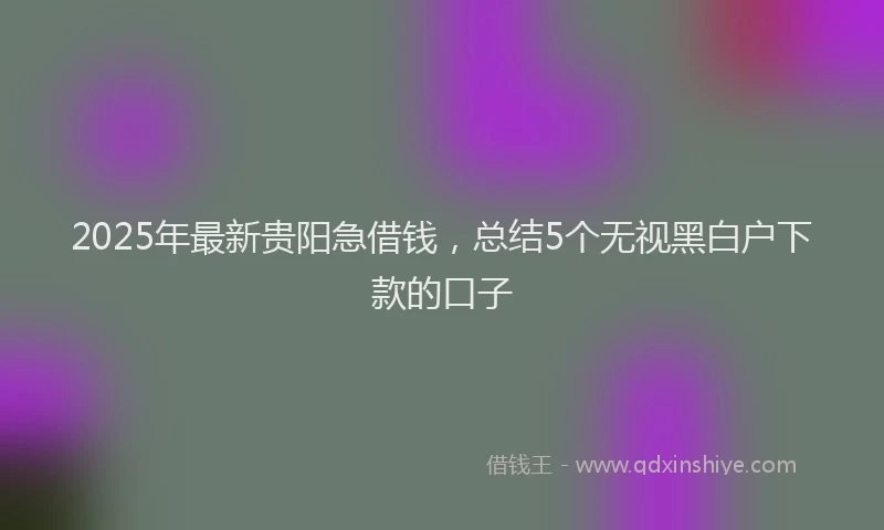 2025年最新贵阳急借钱，总结5个无视黑白户下款的口子