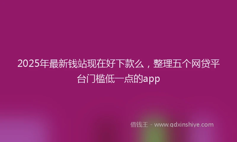 2025年最新钱站现在好下款么，整理五个网贷平台门槛低一点的app