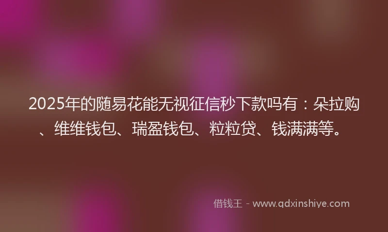2025年的随易花能无视征信秒下款吗有：朵拉购、维维钱包、瑞盈钱包、粒粒贷、钱满满等。
