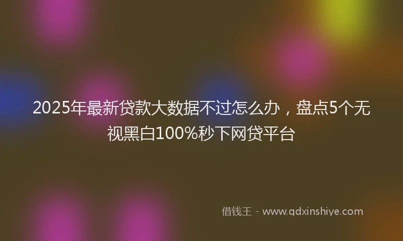 2025年最新贷款大数据不过怎么办，盘点5个无视黑白100%秒下网贷平台