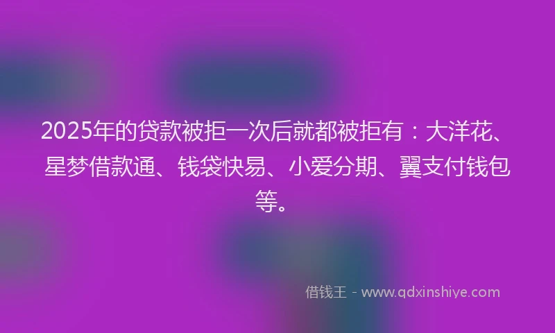 2025年的贷款被拒一次后就都被拒有：大洋花、星梦借款通、钱袋快易、小爱分期、翼支付钱包等。
