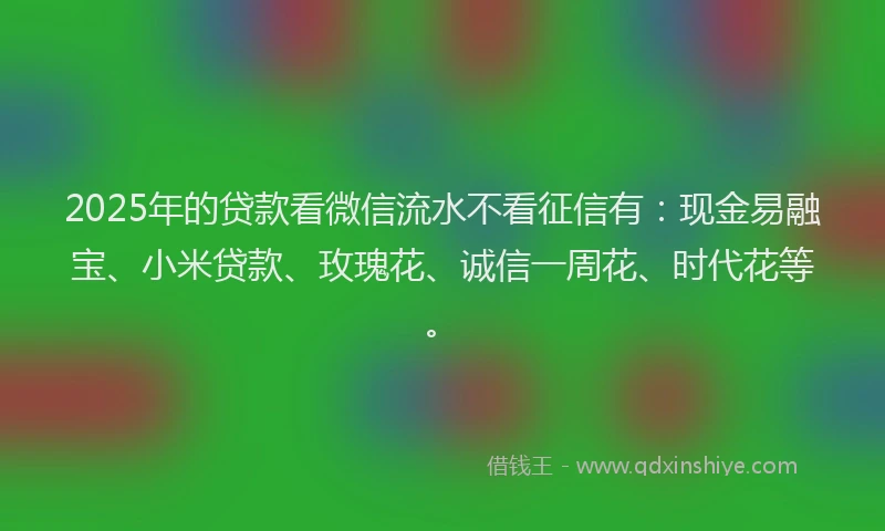 2025年的贷款看微信流水不看征信有：现金易融宝、小米贷款、玫瑰花、诚信一周花、时代花等。
