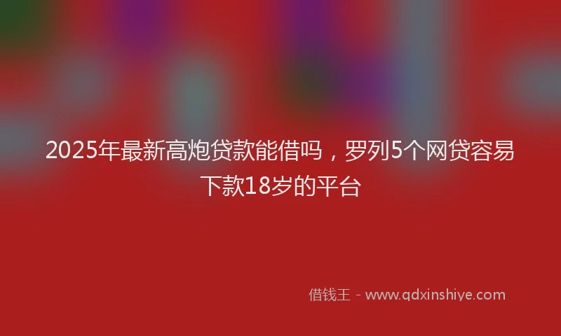 2025年最新高炮贷款能借吗，罗列5个网贷容易下款18岁的平台