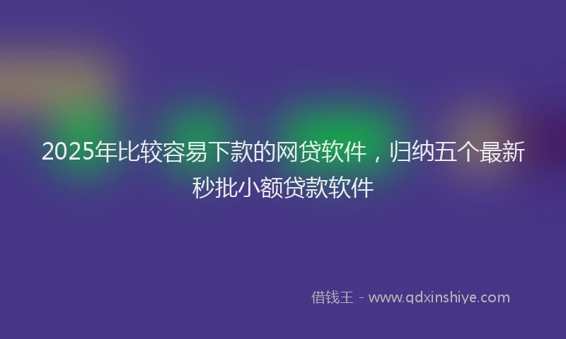 2025年比较容易下款的网贷软件，归纳五个最新秒批小额贷款软件