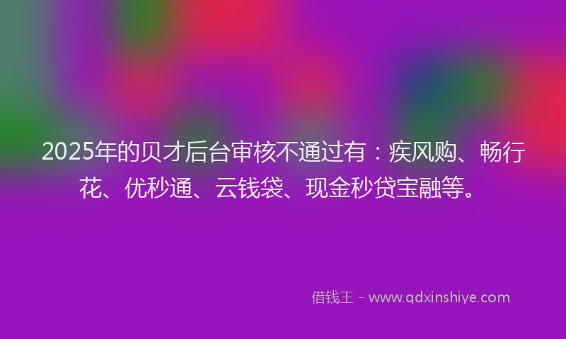 2025年的贝才后台审核不通过有：疾风购、畅行花、优秒通、云钱袋、现金秒贷宝融等。