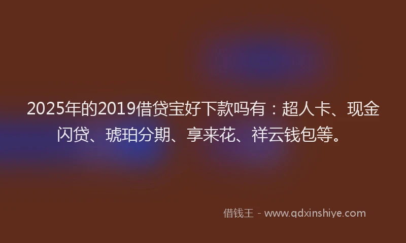 2025年的2019借贷宝好下款吗有：超人卡、现金闪贷、琥珀分期、享来花、祥云钱包等。