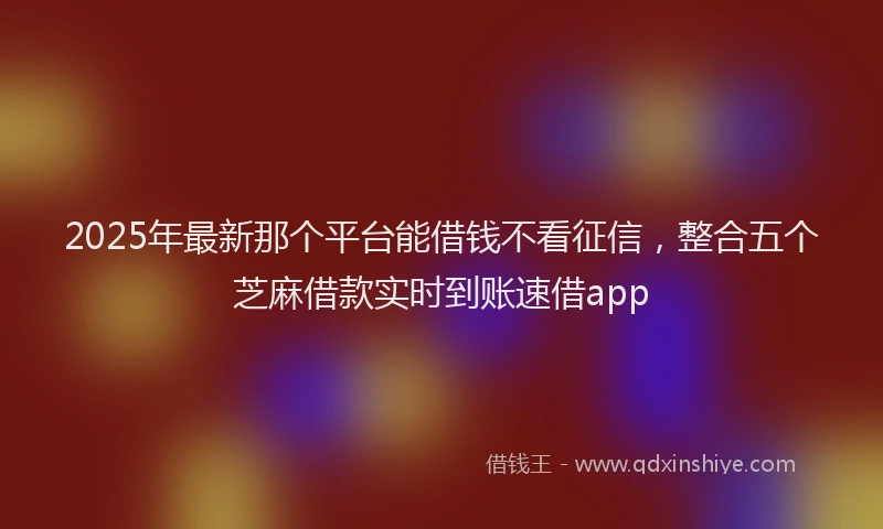 2025年最新那个平台能借钱不看征信，整合五个芝麻借款实时到账速借app