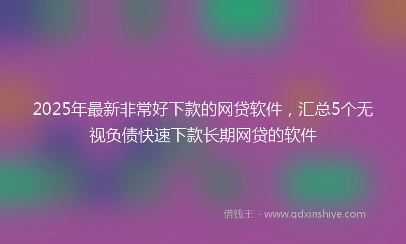 2025年最新非常好下款的网贷软件，汇总5个无视负债快速下款长期网贷的软件