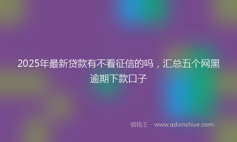 2025年最新贷款有不看征信的吗，汇总五个网黑逾期下款口子
