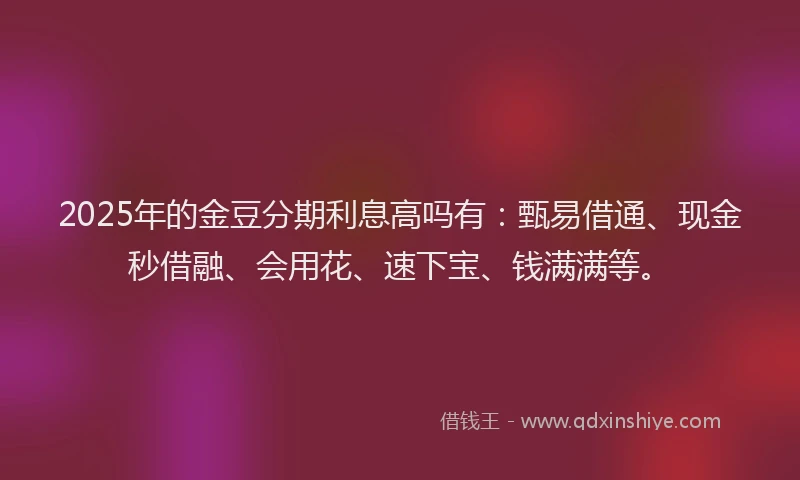 2025年的金豆分期利息高吗有：甄易借通、现金秒借融、会用花、速下宝、钱满满等。