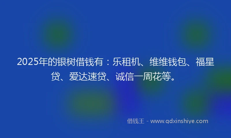 2025年的银树借钱有：乐租机、维维钱包、福星贷、爱达速贷、诚信一周花等。