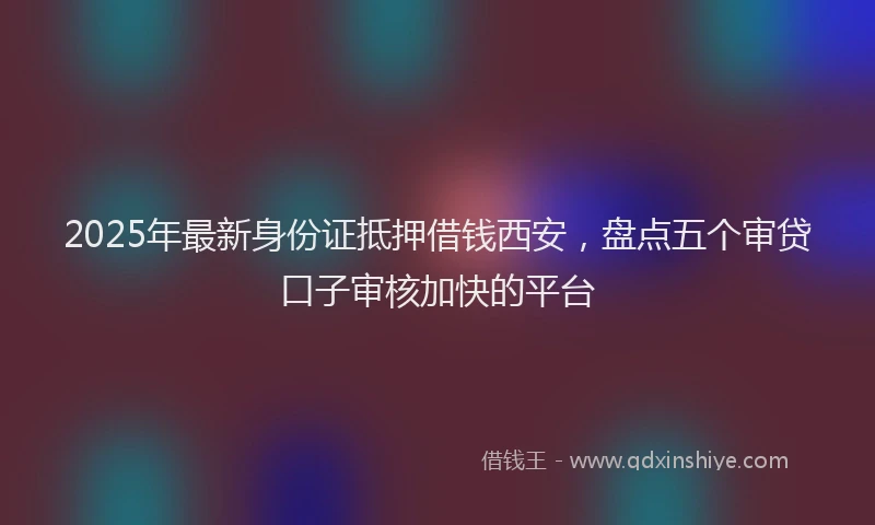 2025年最新身份证抵押借钱西安，盘点五个审贷口子审核加快的平台