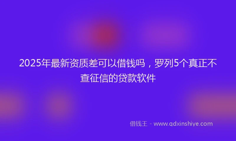2025年最新资质差可以借钱吗，罗列5个真正不查征信的贷款软件