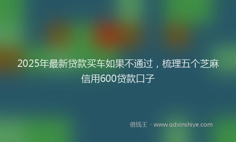 2025年最新贷款买车如果不通过，梳理五个芝麻信用600贷款口子