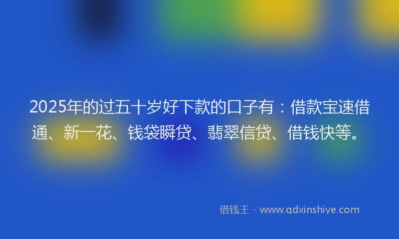 2025年的过五十岁好下款的口子有：借款宝速借通、新一花、钱袋瞬贷、翡翠信贷、借钱快等。