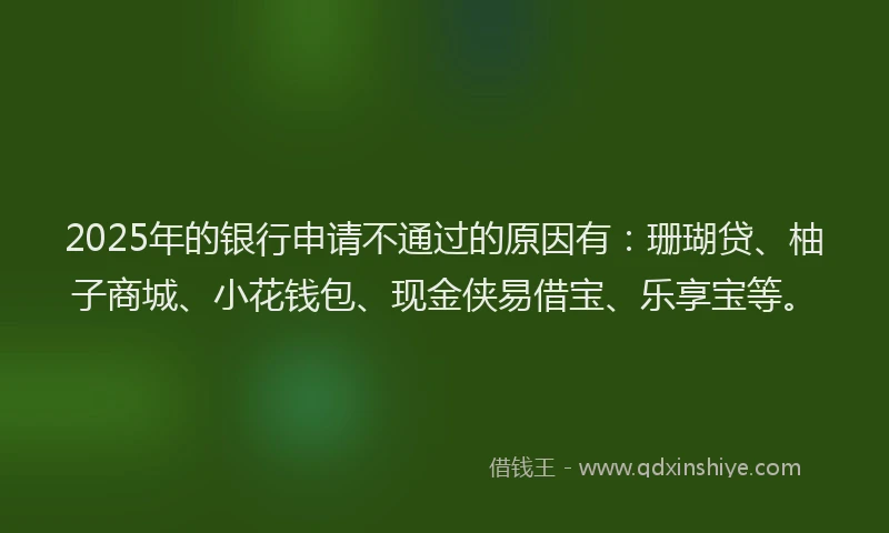 2025年的银行申请不通过的原因有：珊瑚贷、柚子商城、小花钱包、现金侠易借宝、乐享宝等。