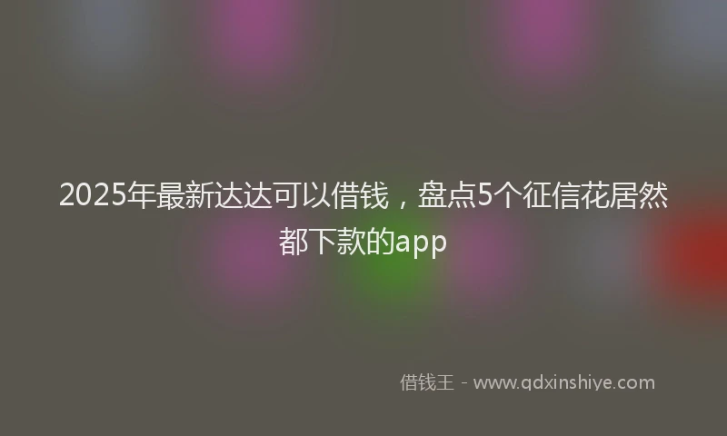 2025年最新达达可以借钱，盘点5个征信花居然都下款的app