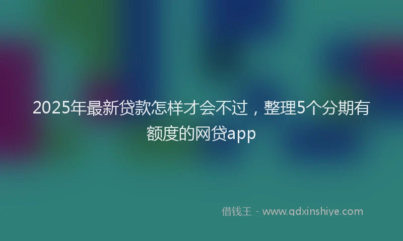 2025年最新贷款怎样才会不过，整理5个分期有额度的网贷app